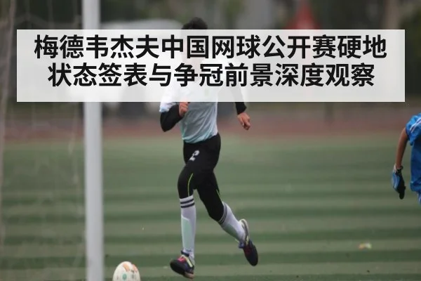 梅德韦杰夫中国网球公开赛硬地状态签表与争冠前景深度观察